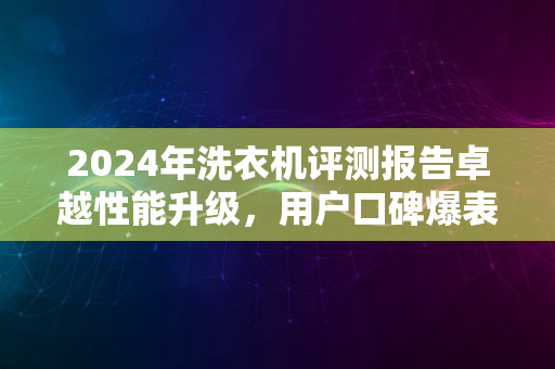 2024年洗衣机评测报告卓越性能升级，用户口碑爆表