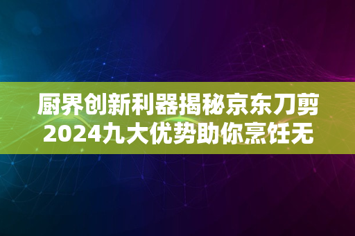 厨界创新利器揭秘京东刀剪2024九大优势助你烹饪无忧