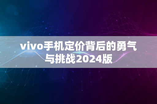 vivo手机定价背后的勇气与挑战2024版