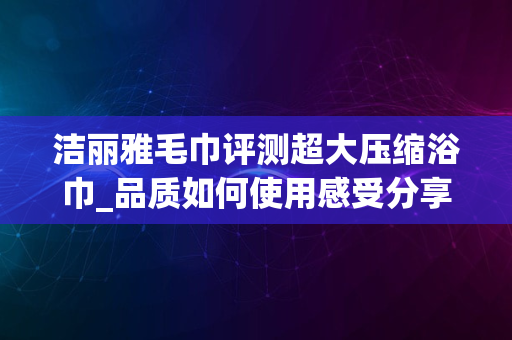 洁丽雅毛巾评测超大压缩浴巾_品质如何使用感受分享