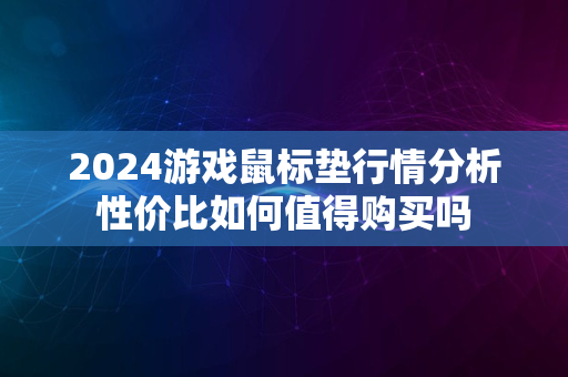 2024游戏鼠标垫行情分析性价比如何值得购买吗