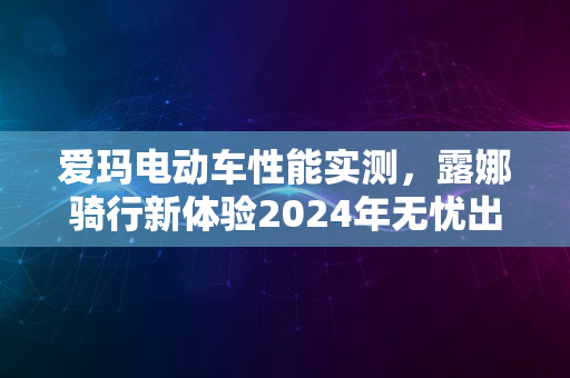 爱玛电动车性能实测，露娜骑行新体验2024年无忧出行