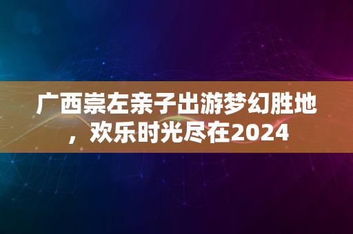 广西崇左亲子出游梦幻胜地，欢乐时光尽在2024