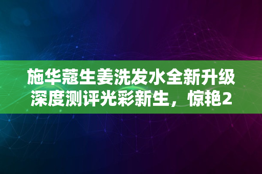 施华蔻生姜洗发水全新升级深度测评光彩新生，惊艳2024