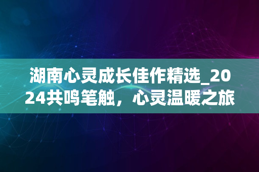 湖南心灵成长佳作精选_2024共鸣笔触，心灵温暖之旅