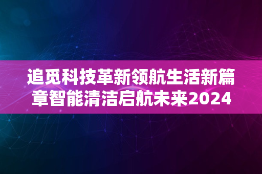 追觅科技革新领航生活新篇章智能清洁启航未来2024