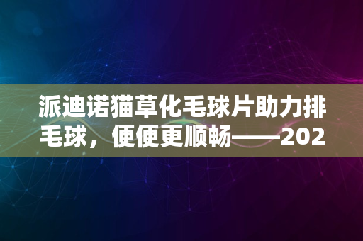 派迪诺猫草化毛球片助力排毛球，便便更顺畅——2024版