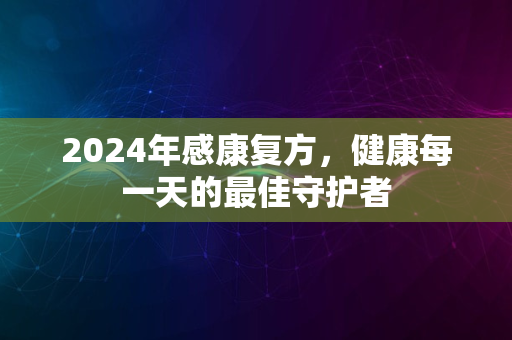 2024年感康复方，健康每一天的最佳守护者