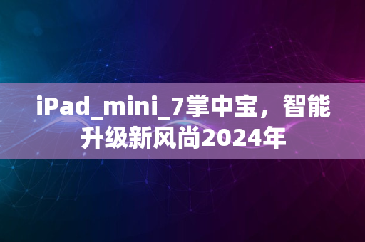 iPad_mini_7掌中宝，智能升级新风尚2024年