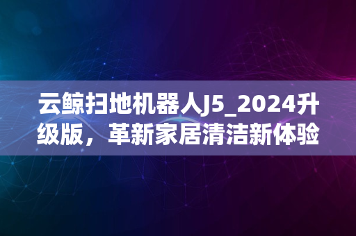 云鲸扫地机器人J5_2024升级版，革新家居清洁新体验