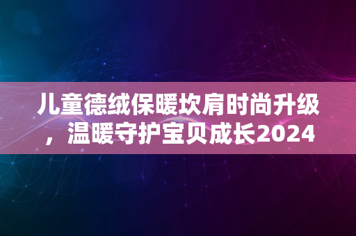 儿童德绒保暖坎肩时尚升级，温暖守护宝贝成长2024年冬季新款