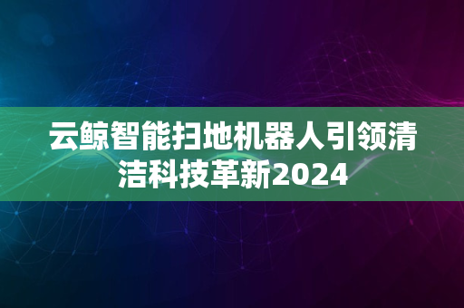 云鲸智能扫地机器人引领清洁科技革新2024