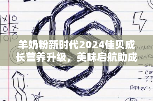 羊奶粉新时代2024佳贝成长营养升级，美味启航助成长