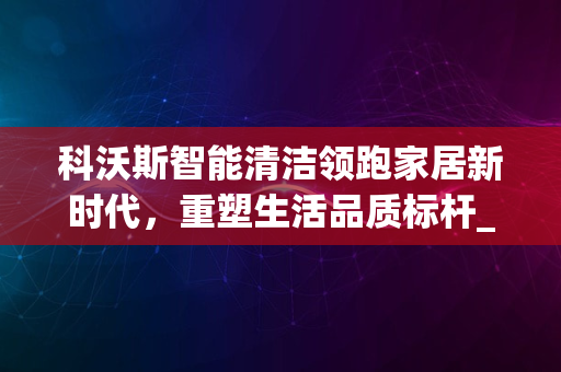 科沃斯智能清洁领跑家居新时代，重塑生活品质标杆_2024