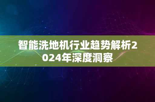 智能洗地机行业趋势解析2024年深度洞察