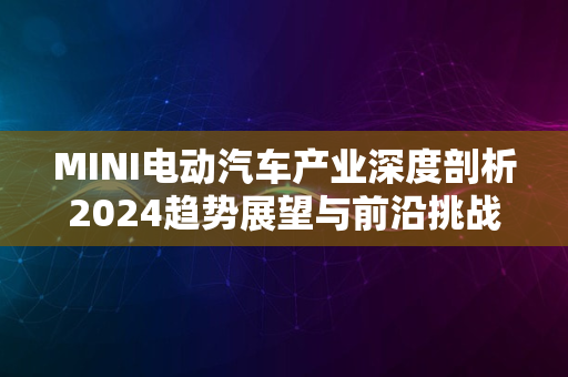 MINI电动汽车产业深度剖析2024趋势展望与前沿挑战解密