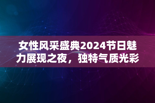 女性风采盛典2024节日魅力展现之夜，独特气质光彩夺目