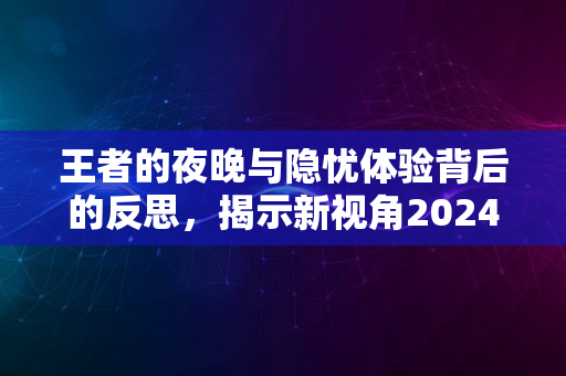 王者的夜晚与隐忧体验背后的反思，揭示新视角2024版