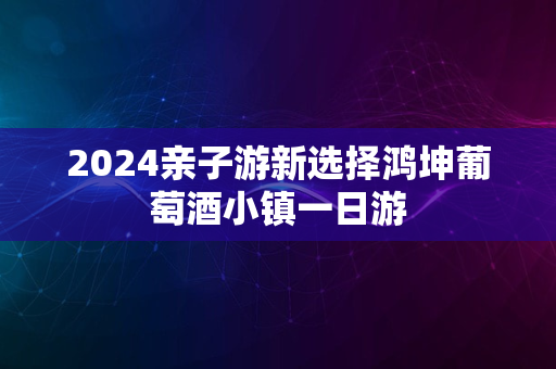 2024亲子游新选择鸿坤葡萄酒小镇一日游