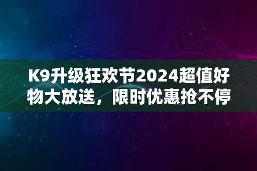 K9升级狂欢节2024超值好物大放送，限时优惠抢不停