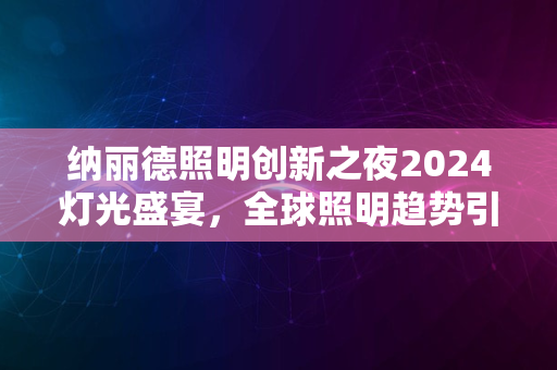 纳丽德照明创新之夜2024灯光盛宴，全球照明趋势引领之旅