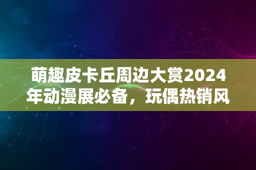 萌趣皮卡丘周边大赏2024年动漫展必备，玩偶热销风潮