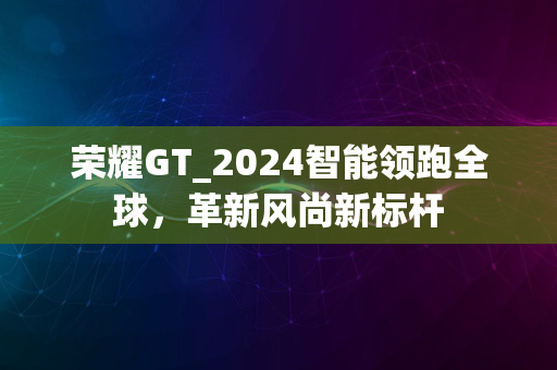 荣耀GT_2024智能领跑全球，革新风尚新标杆