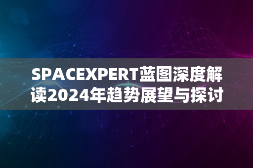 SPACEXPERT蓝图深度解读2024年趋势展望与探讨