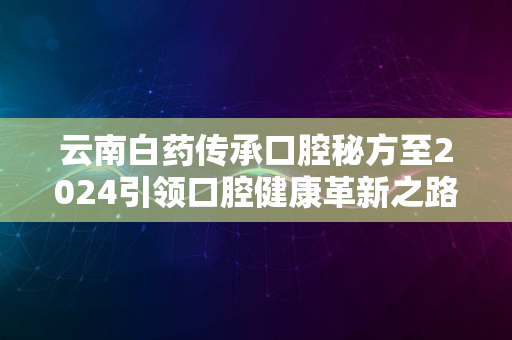 云南白药传承口腔秘方至2024引领口腔健康革新之路