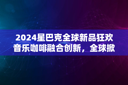 2024星巴克全球新品狂欢音乐咖啡融合创新，全球掀起热潮