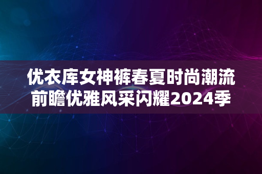 优衣库女神裤春夏时尚潮流前瞻优雅风采闪耀2024季