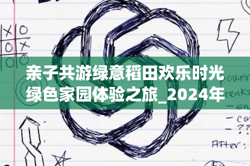 亲子共游绿意稻田欢乐时光绿色家园体验之旅_2024年