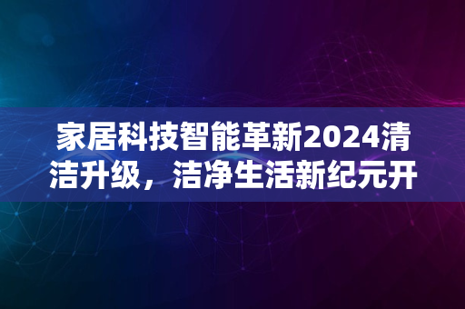 家居科技智能革新2024清洁升级，洁净生活新纪元开启