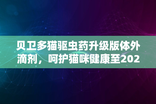 贝卫多猫驱虫药升级版体外滴剂，呵护猫咪健康至2024年