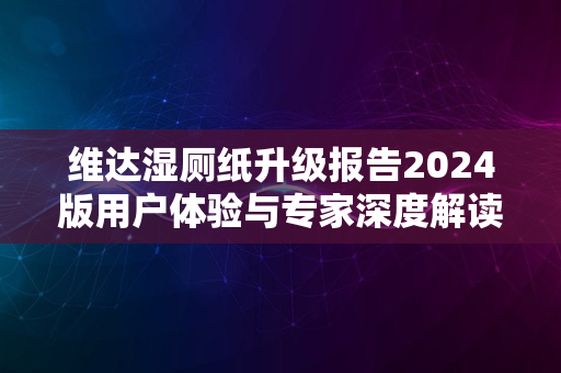 维达湿厕纸升级报告2024版用户体验与专家深度解读上线