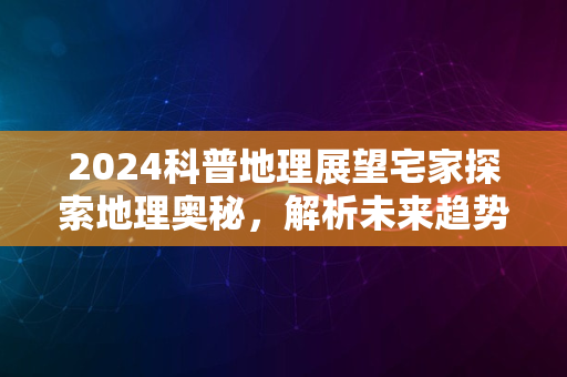 2024科普地理展望宅家探索地理奥秘，解析未来趋势