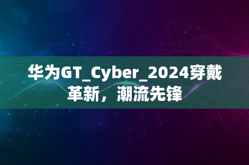 华为GT_Cyber_2024穿戴革新，潮流先锋