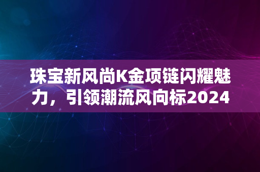 珠宝新风尚K金项链闪耀魅力，引领潮流风向标2024