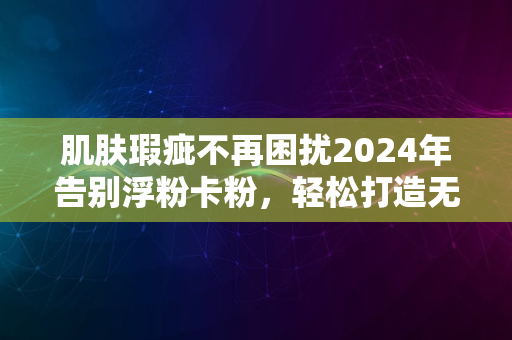 肌肤瑕疵不再困扰2024年告别浮粉卡粉，轻松打造无瑕妆效