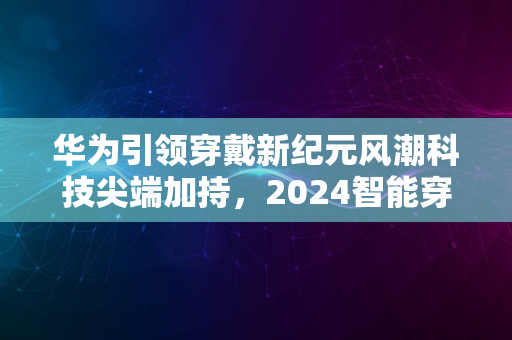 华为引领穿戴新纪元风潮科技尖端加持，2024智能穿戴启航