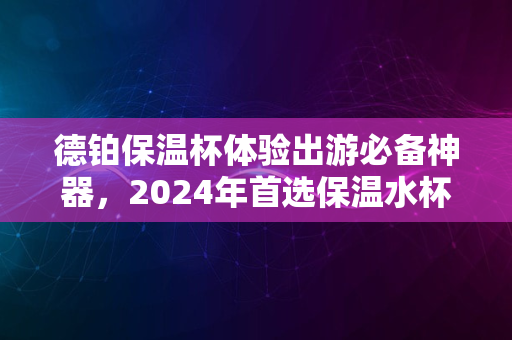 德铂保温杯体验出游必备神器，2024年首选保温水杯