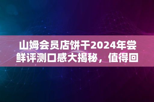 山姆会员店饼干2024年尝鲜评测口感大揭秘，值得回购吗