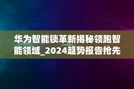 华为智能锁革新揭秘领跑智能领域_2024趋势报告抢先看