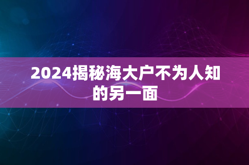 2024揭秘海大户不为人知的另一面