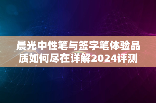 晨光中性笔与签字笔体验品质如何尽在详解2024评测中