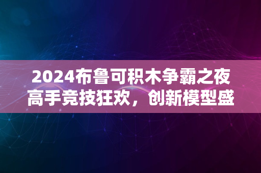 2024布鲁可积木争霸之夜高手竞技狂欢，创新模型盛宴启幕