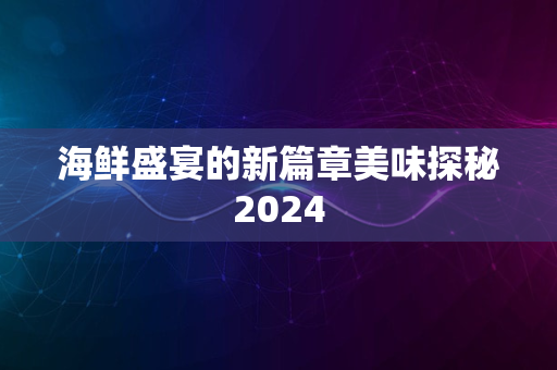 海鲜盛宴的新篇章美味探秘2024