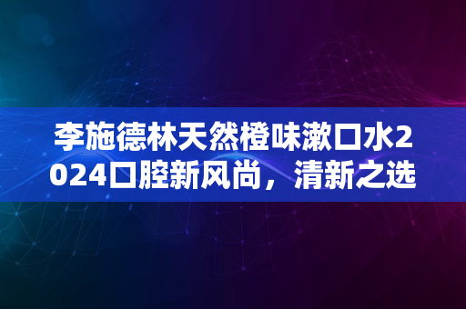 李施德林天然橙味漱口水2024口腔新风尚，清新之选