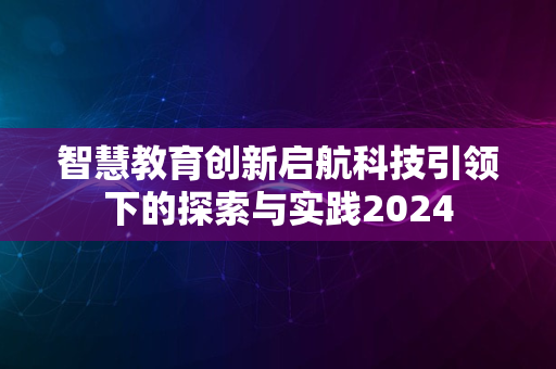 智慧教育创新启航科技引领下的探索与实践2024