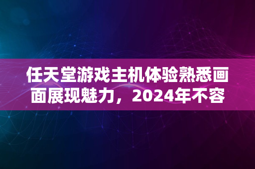 任天堂游戏主机体验熟悉画面展现魅力，2024年不容错过